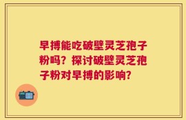 早搏能吃破壁灵芝孢子粉吗？探讨破壁灵芝孢子粉对早搏的影响？
