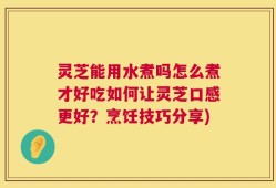 灵芝能用水煮吗怎么煮才好吃如何让灵芝口感更好？烹饪技巧分享)