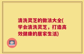 清洗灵芝的做法大全(学会清洗灵芝，打造高效健康的居家生活)