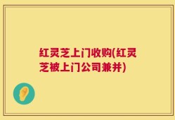 红灵芝上门收购(红灵芝被上门公司兼并)
