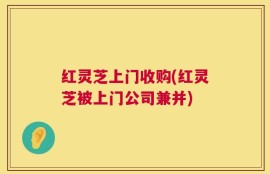红灵芝上门收购(红灵芝被上门公司兼并)
