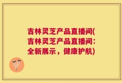吉林灵芝产品直播间(吉林灵芝产品直播间：全新展示，健康护航)
