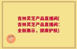 吉林灵芝产品直播间(吉林灵芝产品直播间：全新展示，健康护航)