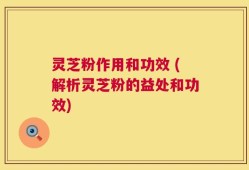 灵芝粉作用和功效 (解析灵芝粉的益处和功效)