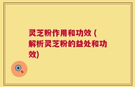 灵芝粉作用和功效 (解析灵芝粉的益处和功效)