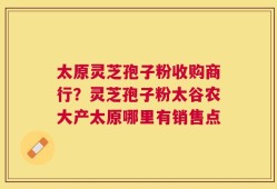 太原灵芝孢子粉收购商行？灵芝孢子粉太谷农大产太原哪里有销售点