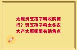 太原灵芝孢子粉收购商行？灵芝孢子粉太谷农大产太原哪里有销售点