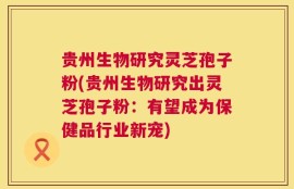 贵州生物研究灵芝孢子粉(贵州生物研究出灵芝孢子粉：有望成为保健品行业新宠)