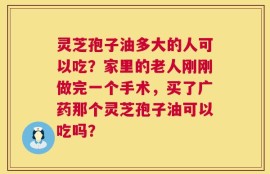 灵芝孢子油多大的人可以吃？家里的老人刚刚做完一个手术，买了广药那个灵芝孢子油可以吃吗？