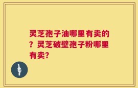 灵芝孢子油哪里有卖的？灵芝破壁孢子粉哪里有卖？