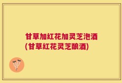 甘草加红花加灵芝泡酒(甘草红花灵芝酿酒)