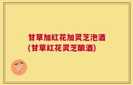 甘草加红花加灵芝泡酒(甘草红花灵芝酿酒)