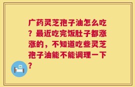 广药灵芝孢子油怎么吃？最近吃完饭肚子都涨涨的，不知道吃些灵芝孢子油能不能调理一下？