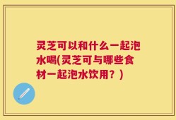 灵芝可以和什么一起泡水喝(灵芝可与哪些食材一起泡水饮用？)