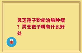 灵芝孢子粉能治脑肿瘤？灵芝孢子粉有什么好处