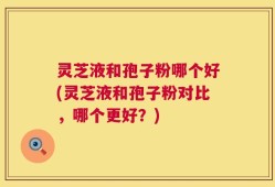 灵芝液和孢子粉哪个好(灵芝液和孢子粉对比，哪个更好？)