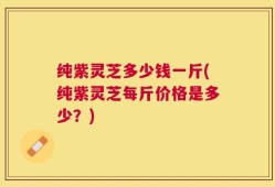 纯紫灵芝多少钱一斤(纯紫灵芝每斤价格是多少？)