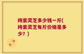 纯紫灵芝多少钱一斤(纯紫灵芝每斤价格是多少？)