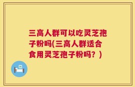 三高人群可以吃灵芝孢子粉吗(三高人群适合食用灵芝孢子粉吗？)