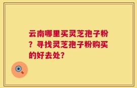 云南哪里买灵芝孢子粉？寻找灵芝孢子粉购买的好去处？