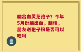 脑出血灵芝孢子？今年5月份脑出血，脑梗，朋友送孢子粉是否可以吃吗