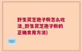 野生灵芝孢子粉怎么吃法_野生灵芝孢子粉的正确食用方法)