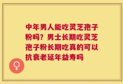 中年男人能吃灵芝孢子粉吗？男士长期吃灵芝孢子粉长期吃真的可以抗衰老延年益寿吗