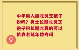 中年男人能吃灵芝孢子粉吗？男士长期吃灵芝孢子粉长期吃真的可以抗衰老延年益寿吗