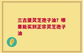 三古堡灵芝孢子油？哪里能买到正宗灵芝孢子油