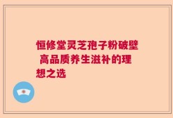 恒修堂灵芝孢子粉破壁 高品质养生滋补的理想之选