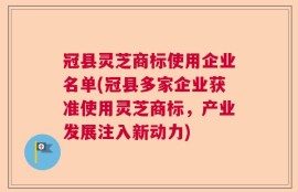 冠县灵芝商标使用企业名单(冠县多家企业获准使用灵芝商标，产业发展注入新动力)