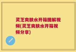 灵芝爽肤水开箱图解视频(灵芝爽肤水开箱视频分享)