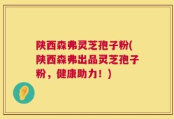 陕西森弗灵芝孢子粉(陕西森弗出品灵芝孢子粉，健康助力！)