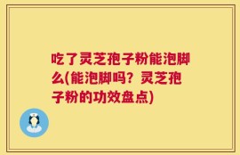 吃了灵芝孢子粉能泡脚么(能泡脚吗？灵芝孢子粉的功效盘点)