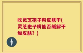 吃灵芝孢子粉皮肤干(灵芝孢子粉能否缓解干燥皮肤？)