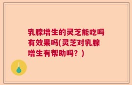 乳腺增生的灵芝能吃吗有效果吗(灵芝对乳腺增生有帮助吗？)