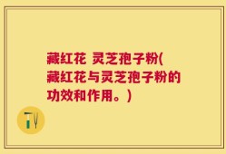 藏红花 灵芝孢子粉(藏红花与灵芝孢子粉的功效和作用。)