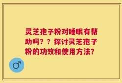 灵芝孢子粉对睡眠有帮助吗？？探讨灵芝孢子粉的功效和使用方法？