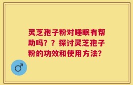 灵芝孢子粉对睡眠有帮助吗？？探讨灵芝孢子粉的功效和使用方法？