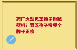 药厂大型灵芝孢子粉破壁机？灵芝孢子粉哪个牌子正宗
