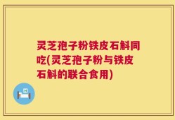 灵芝孢子粉铁皮石斛同吃(灵芝孢子粉与铁皮石斛的联合食用)