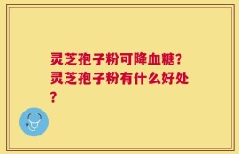 灵芝孢子粉可降血糖？灵芝孢子粉有什么好处？