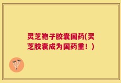 灵芝袍子胶囊国药(灵芝胶囊成为国药重！)