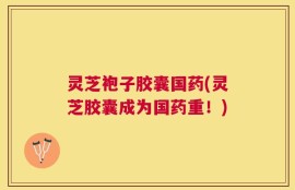 灵芝袍子胶囊国药(灵芝胶囊成为国药重！)