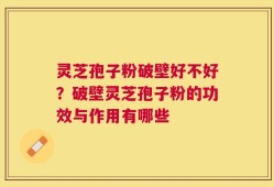 灵芝孢子粉破壁好不好？破壁灵芝孢子粉的功效与作用有哪些