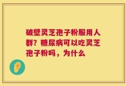 破壁灵芝孢子粉服用人群？糖尿病可以吃灵芝孢子粉吗，为什么