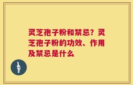 灵芝孢子粉和禁忌？灵芝孢子粉的功效、作用及禁忌是什么