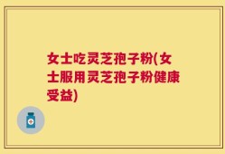 女士吃灵芝孢子粉(女士服用灵芝孢子粉健康受益)