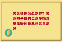 灵芝多糖怎么制作？灵芝孢子粉的灵芝多糖含量高好还是三萜含量高好
