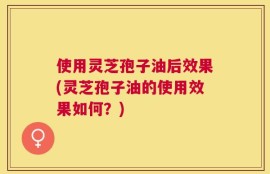 使用灵芝孢子油后效果(灵芝孢子油的使用效果如何？)
